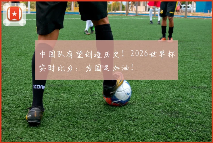中国队有望创造历史!2026世界杯实时比分,为国足加油!