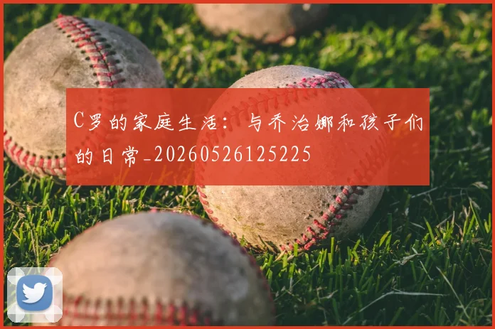 C罗的家庭生活:与乔治娜和孩子们的日常_20260526125225