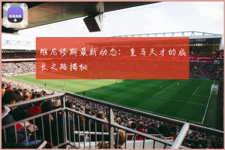 维尼修斯最新动态：皇马天才的成长之路揭秘
