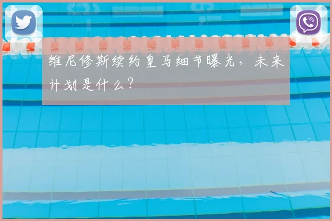 维尼修斯续约皇马细节曝光，未来计划是什么？