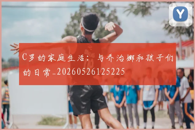 C罗的家庭生活:与乔治娜和孩子们的日常_20260526125225