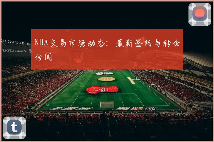 NBA交易市场动态：最新签约与转会传闻