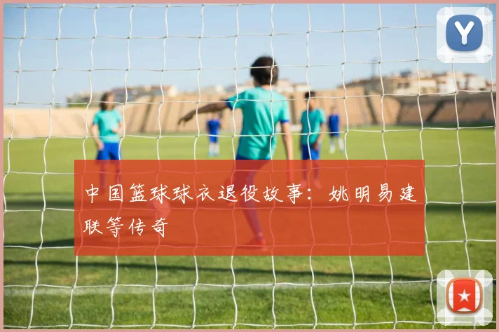 中国篮球球衣退役故事：姚明易建联等传奇