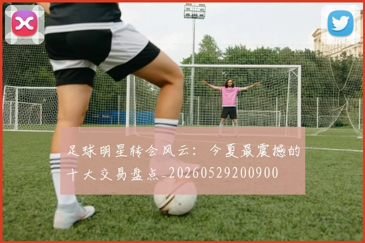 足球明星转会风云:今夏最震撼的十大交易盘点_20260529200900