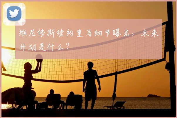 维尼修斯续约皇马细节曝光，未来计划是什么？