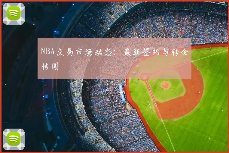 NBA交易市场动态：最新签约与转会传闻