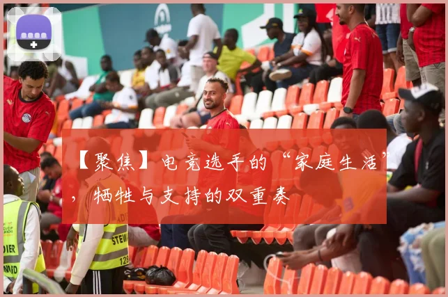 【聚焦】电竞选手的“家庭生活”，牺牲与支持的双重奏