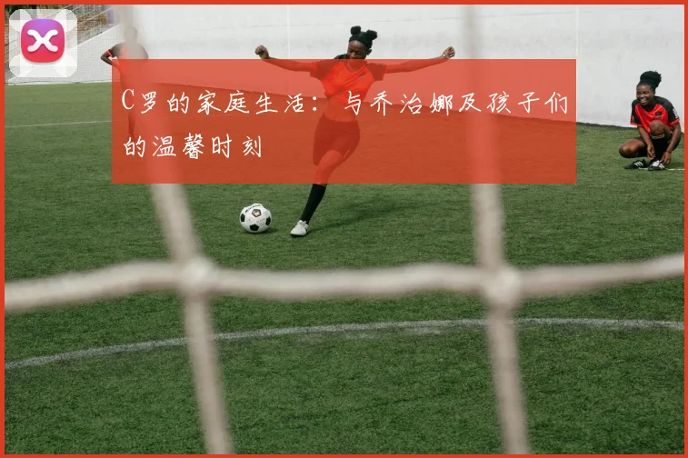 C罗的家庭生活:与乔治娜及孩子们的温馨时刻