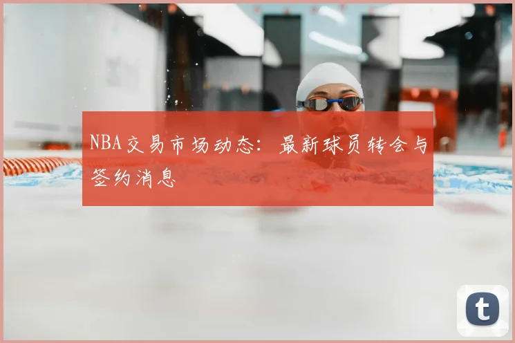 NBA交易市场动态：最新球员转会与签约消息
