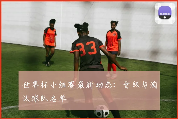 世界杯小组赛最新动态：晋级与淘汰球队名单